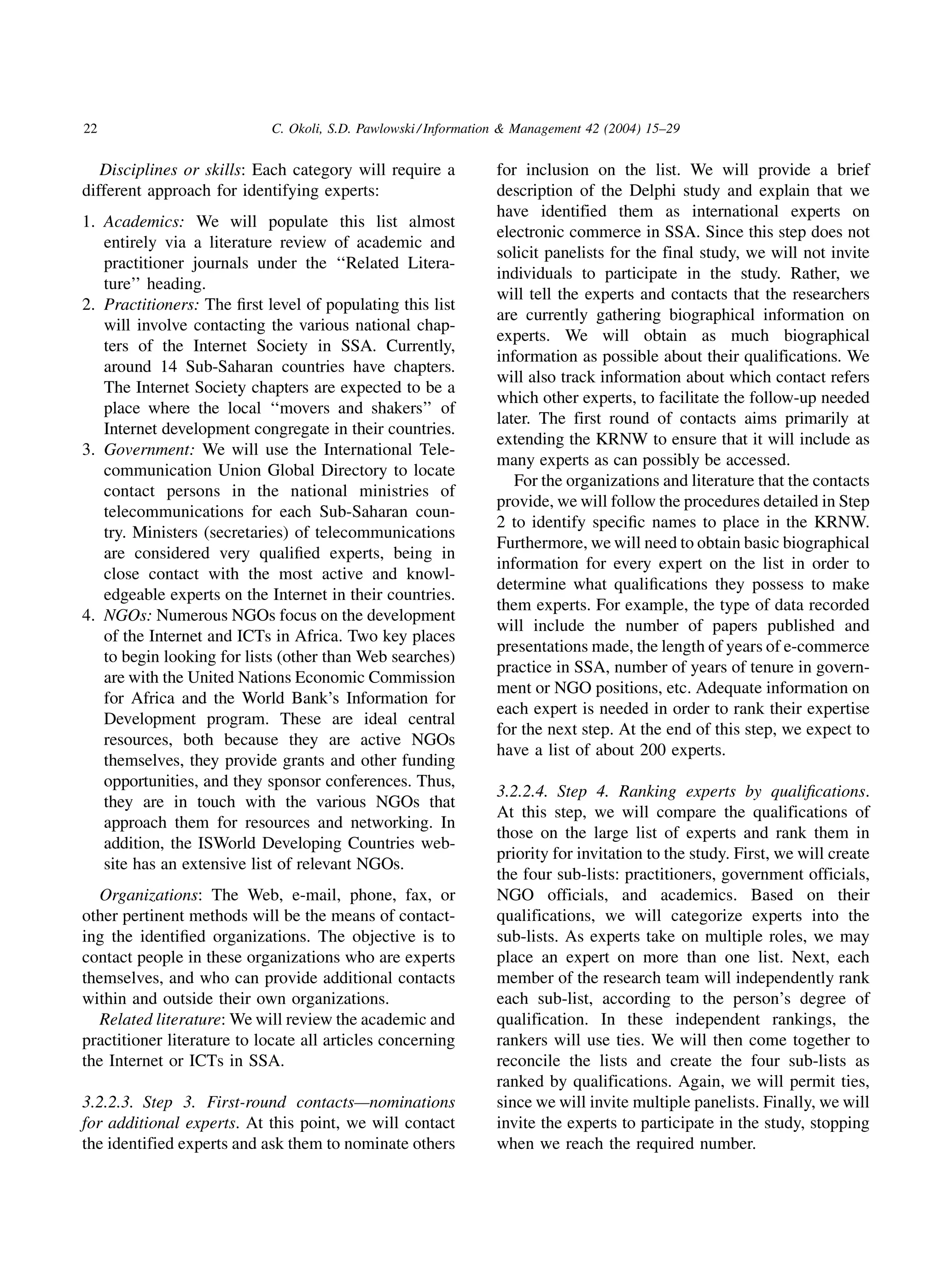 22                          C. Okoli, S.D. Pawlowski / Information  Management 42 (2004) 15–29


   Disciplines or skills: Each category will require a          for inclusion on the list. We will provide a brief
different approach for identifying experts:                     description of the Delphi study and explain that we
                                                                have identified them as international experts on
1. Academics: We will populate this list almost
                                                                electronic commerce in SSA. Since this step does not
   entirely via a literature review of academic and
                                                                solicit panelists for the final study, we will not invite
   practitioner journals under the ‘‘Related Litera-
                                                                individuals to participate in the study. Rather, we
   ture’’ heading.
                                                                will tell the experts and contacts that the researchers
2. Practitioners: The ﬁrst level of populating this list
                                                                are currently gathering biographical information on
   will involve contacting the various national chap-
                                                                experts. We will obtain as much biographical
   ters of the Internet Society in SSA. Currently,
                                                                information as possible about their qualifications. We
   around 14 Sub-Saharan countries have chapters.
                                                                will also track information about which contact refers
   The Internet Society chapters are expected to be a
                                                                which other experts, to facilitate the follow-up needed
   place where the local ‘‘movers and shakers’’ of
                                                                later. The first round of contacts aims primarily at
   Internet development congregate in their countries.
                                                                extending the KRNW to ensure that it will include as
3. Government: We will use the International Tele-
                                                                many experts as can possibly be accessed.
   communication Union Global Directory to locate
                                                                   For the organizations and literature that the contacts
   contact persons in the national ministries of
                                                                provide, we will follow the procedures detailed in Step
   telecommunications for each Sub-Saharan coun-
                                                                2 to identify speciﬁc names to place in the KRNW.
   try. Ministers (secretaries) of telecommunications
                                                                Furthermore, we will need to obtain basic biographical
   are considered very qualiﬁed experts, being in
                                                                information for every expert on the list in order to
   close contact with the most active and knowl-
                                                                determine what qualiﬁcations they possess to make
   edgeable experts on the Internet in their countries.
                                                                them experts. For example, the type of data recorded
4. NGOs: Numerous NGOs focus on the development
                                                                will include the number of papers published and
   of the Internet and ICTs in Africa. Two key places
                                                                presentations made, the length of years of e-commerce
   to begin looking for lists (other than Web searches)
                                                                practice in SSA, number of years of tenure in govern-
   are with the United Nations Economic Commission
                                                                ment or NGO positions, etc. Adequate information on
   for Africa and the World Bank’s Information for
                                                                each expert is needed in order to rank their expertise
   Development program. These are ideal central
                                                                for the next step. At the end of this step, we expect to
   resources, both because they are active NGOs
                                                                have a list of about 200 experts.
   themselves, they provide grants and other funding
   opportunities, and they sponsor conferences. Thus,
                                                                3.2.2.4. Step 4. Ranking experts by qualiﬁcations.
   they are in touch with the various NGOs that
                                                                At this step, we will compare the qualifications of
   approach them for resources and networking. In
                                                                those on the large list of experts and rank them in
   addition, the ISWorld Developing Countries web-
                                                                priority for invitation to the study. First, we will create
   site has an extensive list of relevant NGOs.
                                                                the four sub-lists: practitioners, government officials,
  Organizations: The Web, e-mail, phone, fax, or                NGO officials, and academics. Based on their
other pertinent methods will be the means of contact-           qualifications, we will categorize experts into the
ing the identiﬁed organizations. The objective is to            sub-lists. As experts take on multiple roles, we may
contact people in these organizations who are experts           place an expert on more than one list. Next, each
themselves, and who can provide additional contacts             member of the research team will independently rank
within and outside their own organizations.                     each sub-list, according to the person’s degree of
  Related literature: We will review the academic and           qualification. In these independent rankings, the
practitioner literature to locate all articles concerning       rankers will use ties. We will then come together to
the Internet or ICTs in SSA.                                    reconcile the lists and create the four sub-lists as
                                                                ranked by qualifications. Again, we will permit ties,
3.2.2.3. Step 3. First-round contacts—nominations               since we will invite multiple panelists. Finally, we will
for additional experts. At this point, we will contact          invite the experts to participate in the study, stopping
the identified experts and ask them to nominate others          when we reach the required number.
 