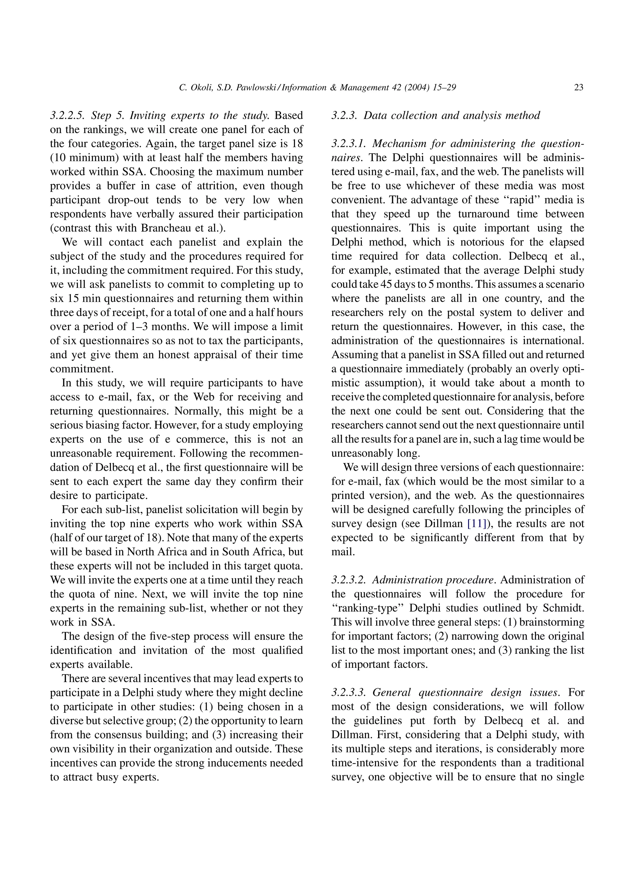 C. Okoli, S.D. Pawlowski / Information  Management 42 (2004) 15–29                          23


3.2.2.5. Step 5. Inviting experts to the study. Based            3.2.3. Data collection and analysis method
on the rankings, we will create one panel for each of
the four categories. Again, the target panel size is 18          3.2.3.1. Mechanism for administering the question-
(10 minimum) with at least half the members having               naires. The Delphi questionnaires will be adminis-
worked within SSA. Choosing the maximum number                   tered using e-mail, fax, and the web. The panelists will
provides a buffer in case of attrition, even though              be free to use whichever of these media was most
participant drop-out tends to be very low when                   convenient. The advantage of these ‘‘rapid’’ media is
respondents have verbally assured their participation            that they speed up the turnaround time between
(contrast this with Brancheau et al.).                           questionnaires. This is quite important using the
    We will contact each panelist and explain the                Delphi method, which is notorious for the elapsed
subject of the study and the procedures required for             time required for data collection. Delbecq et al.,
it, including the commitment required. For this study,           for example, estimated that the average Delphi study
we will ask panelists to commit to completing up to              could take 45 days to 5 months. This assumes a scenario
six 15 min questionnaires and returning them within              where the panelists are all in one country, and the
three days of receipt, for a total of one and a half hours       researchers rely on the postal system to deliver and
over a period of 1–3 months. We will impose a limit              return the questionnaires. However, in this case, the
of six questionnaires so as not to tax the participants,         administration of the questionnaires is international.
and yet give them an honest appraisal of their time              Assuming that a panelist in SSA filled out and returned
commitment.                                                      a questionnaire immediately (probably an overly opti-
    In this study, we will require participants to have          mistic assumption), it would take about a month to
access to e-mail, fax, or the Web for receiving and              receive the completed questionnaire for analysis, before
returning questionnaires. Normally, this might be a              the next one could be sent out. Considering that the
serious biasing factor. However, for a study employing           researchers cannot send out the next questionnaire until
experts on the use of e commerce, this is not an                 all the results for a panel are in, such a lag time would be
unreasonable requirement. Following the recommen-                unreasonably long.
dation of Delbecq et al., the ﬁrst questionnaire will be            We will design three versions of each questionnaire:
sent to each expert the same day they conﬁrm their               for e-mail, fax (which would be the most similar to a
desire to participate.                                           printed version), and the web. As the questionnaires
    For each sub-list, panelist solicitation will begin by       will be designed carefully following the principles of
inviting the top nine experts who work within SSA                survey design (see Dillman [11]), the results are not
(half of our target of 18). Note that many of the experts        expected to be signiﬁcantly different from that by
will be based in North Africa and in South Africa, but           mail.
these experts will not be included in this target quota.
We will invite the experts one at a time until they reach        3.2.3.2. Administration procedure. Administration of
the quota of nine. Next, we will invite the top nine             the questionnaires will follow the procedure for
experts in the remaining sub-list, whether or not they           ‘‘ranking-type’’ Delphi studies outlined by Schmidt.
work in SSA.                                                     This will involve three general steps: (1) brainstorming
    The design of the ﬁve-step process will ensure the           for important factors; (2) narrowing down the original
identiﬁcation and invitation of the most qualiﬁed                list to the most important ones; and (3) ranking the list
experts available.                                               of important factors.
    There are several incentives that may lead experts to
participate in a Delphi study where they might decline           3.2.3.3. General questionnaire design issues. For
to participate in other studies: (1) being chosen in a           most of the design considerations, we will follow
diverse but selective group; (2) the opportunity to learn        the guidelines put forth by Delbecq et al. and
from the consensus building; and (3) increasing their            Dillman. First, considering that a Delphi study, with
own visibility in their organization and outside. These          its multiple steps and iterations, is considerably more
incentives can provide the strong inducements needed             time-intensive for the respondents than a traditional
to attract busy experts.                                         survey, one objective will be to ensure that no single
 