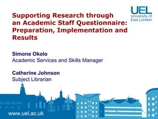 Supporting Research through
an Academic Staff Questionnaire:
Preparation, Implementation and
Results
www.uel.ac.uk
Simone Okolo
Academic Services and Skills Manager
Catherine Johnson
Subject Librarian
 