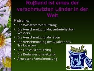 Ruβland ist eines der
 verschmutzten Länder in der
            Welt
Probleme:
• Die Wasserverschmutzung
• Die Verschmutzung des unterirdischen
  Wassers
• Die Verschmutzung der Seen
• Die Verschmutzung der Qualität des
  Trinkwassers
• Die Luftverschmutzung
• Die Bodenverschmutzung
• Akustische Verschmutzung
 