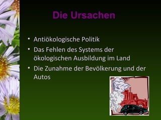 Die Ursachen

• Antiökologische Politik
• Das Fehlen des Systems der
  ökologischen Ausbildung im Land
• Die Zunahme der Bevölkerung und der
  Autos
 