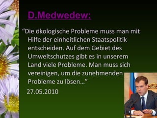 D.Medwedew:
“Die ökologische Probleme muss man mit
  Hilfe der einheitlichen Staatspolitik
  entscheiden. Auf dem Gebiet des
  Umweltschutzes gibt es in unserem
  Land viele Probleme. Man muss sich
  vereinigen, um die zunehmenden
  Probleme zu lösen…”
 27.05.2010
 