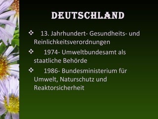 DeutschlanD
 13. Jahrhundert- Gesundheits- und
 Reinlichkeitsverordnungen
 1974- Umweltbundesamt als
 staatliche Behörde
 1986- Bundesministerium für
 Umwelt, Naturschutz und
 Reaktorsicherheit
 