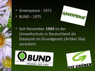 • Greenpeace - 1971
• BUND - 1975

• Seit November 1994 ist der
  Umweltschutz in Deutschland als
  Staatsziel im Grundgesetz (Artikel 20a)
  verankert.
 