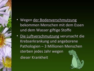 • Wegen der Bodenverschmutzung
  bekommen Menschen mit dem Essen
  und dem Wasser giftige Stoffe
• Die Luftverschmutzung verursacht die
  Krebserkrankung und angeborene
  Pathologien – 3 Millionen Menschen
  sterben jedes Jahr wegen
  dieser Krankheit
 