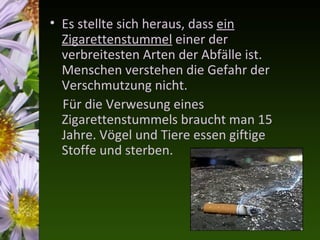 • Es stellte sich heraus, dass ein
  Zigarettenstummel einer der
  verbreitesten Arten der Abfälle ist.
  Menschen verstehen die Gefahr der
  Verschmutzung nicht.
  Für die Verwesung eines
  Zigarettenstummels braucht man 15
  Jahre. Vögel und Tiere essen giftige
  Stoffe und sterben.
 