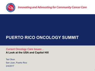 PUERTO RICO ONCOLOGY SUMMIT
Current Oncology Care Issues…
A Look at the USA and Capitol Hill
Ted Okon
San Juan, Puerto Rico
2/4/2017
1
 