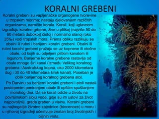 KORALNI GREBENI
 Koralni grebeni su vapljenačke organogene tvorevine
   u tropskim morima; nastaju djelovanjem različitih
  organizama, naročito korala. Korali, koji uglavnom
izgrađuju koralne grbene, žive u plitkoj (najviše 50 do
    60 metara dubokoj) čistoj i normalno slanoj (oko
  35‰) vodi tropskih mora. Prema obliku razlikuju se
   obalni ili rubni i barijerni koralni grebeni. Obalni ili
rubni koralni grebeni pružaju se uz kopnene ili otočne
      obale, od kojih su odjeljeni plitkim kanalom ili
    lagunom. Barijerne koralne grebene rastavlja od
    obale mnogo širi kanal (između Velikog koralnog
  grebena i Australskog kopna, oko 2000 kilometara
  dug i 30 do 40 kilometara širok kanal). Poseban je
         oblik barijernog koralnog grebena atol.
   Po Darvinu su barijerni koralni grebeni i atoli nastali
 postepenim poniranjem obale ili opštim spuštanjem
      morskog dna. Da se korali održe u životu na
   površinskom sloju vode, gdje su im uslovi za život
  najpovoljniji, grade greben u visinu. Koralni grebeni
su najbogatije životne zajednice (biocenoze) u moru i
u njihovoj izgradnji učestvuje znatan broj životinjskih i
                         biljnih vrsta.
 