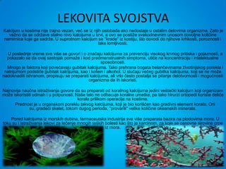 LEKOVITA SVOJSTVA
Kalcijum u kostima nije trajno vezan, već se iz njih oslobađa ako nedostaje u ostalim delovima organizma. Zato je
  važno da se održava stalno nivo kalcijuma u krvi, a ovo se postiže svakodnevnim unosom dovoljne količine
namirnica koje ga sadrže. U suprotnom kalcijum se "krade" iz kostiju, što dovodi do njihove krhkosti, poroznosti i
                                                   lake lomljivosti.

  U poslednje vreme sve više se govori i o značaju kalcijuma za prevenciju visokog krvnog pritiska i gojaznosti, a
  pokazalo se da ovaj sastojak pomaže i kod predmenstrualnih simptoma, utiče na koncentraciju i intelektualne
                                                   sposobnosti.
  Mnogo je faktora koji povećavaju gubitak kalcijuma. Tako prehrana bogata belančevinama životinjskog porekla i
 natrijumom podstiče gubitak kalcijuma, kao i kofein i alkohol. U slučaju većeg gubitka kalcijuma, koji se ne može
nadoknaditi ishranom, propisuju se preparati kalcijuma, ali vrlo često postalja se pitanje delotvornosti i mogućnosti
                                            organizma da ih iskoristi.

Najnovija naučna istraživanja govore da su preparati od koralnog kalcijuma jedini veštački kalcijum koji organizam
može iskoristiti odmah i u potpunosti. Naše telo ne odbacuje koralne umetke, pa tako hirurzi ortopedi koriste deliće
                                        korala prilikom operacija na kostima.
      Prednost je u organskom poreklu takvog kalcijuma, koji je bio korišćen kao gradivni element korala. Oni
              su, gradeći skelet, tokom dugog perioda, "provarili" velike količine okeanskih minerala.

    Pored kalcijuma iz morskih dubina, farmaceutska industrija sve više preparata bazira na plodovima mora. U
toku su i istraživanja lekovi za lečenje mnogih teških bolesti kao što je karcinom, za koje se osnovne sirovine crpe
                                                       iz mora.
 