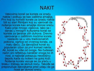 NAKIT
    Vekovima korali se koriste za izradu
 nakita i poštuju se kao zaštitna amajlija.
Prvi koji su koristili korale za izradu nakita
  bili su stari Rimljani koji su vjerovali da
nošenje korala kao amajlije donosi sreću.
   Kako prije mnogo vijekova, tako se i
   danas u mnogim kulturama korali se
  koriste za tjeranje zlih duhova. Drevno
   vjerovanje o zaštitnim moćima korala
      nastavilo se u vidu tradicionalnih
  poklona, ogrlica od crvenog korala, za
     malu djecu. Za djevojčice korali su
  popularan izbor za prvi komad nakita.
 Ali, korali su više od ovoga. Na čudesan
 način oni reflektuju karakter onoga ko ih
    nosi, a najbolje pokazuju neodoljivu
   ljepotu kada su nošeni na goloj koži.
   Nošenje korala vezuje se za sreću u
braku i trebaju se skinuti noću. Takođe se
preporučuje djevojkama pred udaju da ga
            nose jer donosi sreću.
 