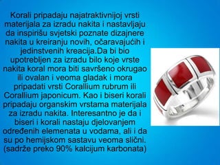Korali pripadaju najatraktivnijoj vrsti
materijala za izradu nakita i nastavljaju
 da inspirišu svjetski poznate dizajnere
 nakita u kreiranju novih, očaravajućih i
       jedinstvenih kreacija.Da bi bio
  upotrebljen za izradu bilo koje vrste
nakita koral mora biti savršeno okrugao
     ili ovalan i veoma gladak i mora
   pripadati vrsti Corallium rubrum ili
Corallium japonicum. Kao i biseri korali
pripadaju organskim vrstama materijala
  za izradu nakita. Interesantno je da i
    biseri i korali nastaju djelovanjem
određenih elemenata u vodama, ali i da
su po hemijskom sastavu veoma slični.
(sadrže preko 90% kalcijum karbonata)
 
