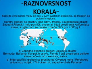 ~RAZNOVRSNOST
                            KORALA~ okeanima, od tropskih do
Različite vrste korala mogu de nadi u svim svjetskim
                            polarnih regiona.
 Koralni grebeni se prostiru kroz čitavu tropsku i supstropsku oblast;
Zapadni Atlantik i Indo-pacifički okean ali i duž prostiranja kalifornijske
      struje, a uglavnom se nalaze između 30°s.g.š. i 30°j.g.š.




            a) Zapadno-atlantički grebeni uključuju oblasti:
Bermuda, Bahama, Karipskih ostrva, Florida i duž prostiranja golfske
                 struje počevši od meksičkog zaliva.
  b) Indo-pacifički grebeni se prostiru od Crvenog mora i Persijskog
    zaliva kroz Indijski i Tihi okean do zapadne obale Paname.
 
