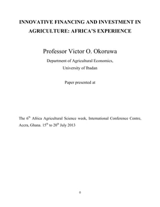 0
INNOVATIVE FINANCING AND INVESTMENT IN
AGRICULTURE: AFRICA’S EXPERIENCE
Professor Victor O. Okoruwa
Department of Agricultural Economics,
University of Ibadan
Paper presented at
The 6th
Africa Agricultural Science week, International Conference Centre,
Accra, Ghana. 15th
to 20th
July 2013
 