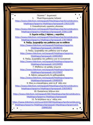 Γλώσσα Γ΄ Δημοτικού
1. Υλικό δημιουργίας λεξικού
https://www.slideshare.net/epapadi/httpsblogsschgrsfairastideutera-
httpblogsschgrgoma-httpblogsschgrepapadi-236315395
2. Επαναληπτικές εργασίες γλώσσας
https://www.slideshare.net/epapadi/httpsblogsschgrsfairastideutera-
httpblogsschgrgoma-httpblogsschgrepapadi-230611108
3. Σημεία στίξης / Αφίσες – καρτέλες
https://www.slideshare.net/epapadi/httpsblogsschgrsfairastideutera-
httpblogsschgrgoma-httpblogsschgrepapadi-178778834
4. Παίζω, ζωγραφίζω και μαθαίνω για το επίθετο
https://www.slideshare.net/epapadi/httpblogsschgrgoma-
httpblogsschgrepapadi-146586541
5. Παίζω, ζωγραφίζω και μαθαίνω για το ρήμα
https://www.slideshare.net/epapadi/httpblogsschgrgoma-
httpblogsschgrepapadi-144832823
6. Παίζω, ζωγραφίζω και μαθαίνω για το ουσιαστικό
https://www.slideshare.net/epapadi/httpblogsschgrgoma-
httpblogsschgrepapadi-143194993
7. Μαθαίνω να γράφω κείμενα
https://www.slideshare.net/epapadi/httpblogsschgrgoma-
httpblogsschgrepapadi-141229697
8. Αφίσες γραμματικής & ορθογραφίας
https://www.slideshare.net/epapadi/httpblogsschgrgoma-
httpblogsschgrepapadi-139405976
9. Όλες οι επαναλήψεις από τη β΄ τάξη στο:
https://www.slideshare.net/epapadi/httpsblogsschgrsfairastideutera-
httpblogsschgrgoma-httpblogsschgrepapadi-238359072
10. Οικογένειες λέξεων στο:
https://www.slideshare.net/epapadi/360-httpsblogsschgrsfairastideutera-
httpblogsschgrgoma-httpblogsschgrepapadi
11. Το λεξιλόγιο της γ΄ τάξης στο:
https://www.slideshare.net/ssuserb32238/httpsblogsschgrsfairastideutera-
httpblogsschgrgoma-httpblogsschgrepapadi-httpsblogsschgrperivoli3-
238465262
 