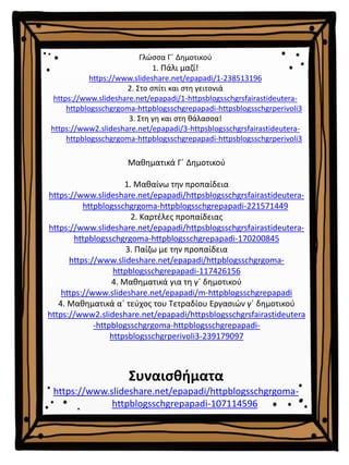 Μαθηματικά Γ΄ Δημοτικού
1. Μαθαίνω την προπαίδεια
https://www.slideshare.net/epapadi/httpsblogsschgrsfairastideutera-
httpblogsschgrgoma-httpblogsschgrepapadi-221571449
2. Καρτέλες προπαίδειας
https://www.slideshare.net/epapadi/httpsblogsschgrsfairastideutera-
httpblogsschgrgoma-httpblogsschgrepapadi-170200845
3. Παίζω με την προπαίδεια
https://www.slideshare.net/epapadi/httpblogsschgrgoma-
httpblogsschgrepapadi-117426156
4. Μαθηματικά για τη γ΄ δημοτικού
https://www.slideshare.net/epapadi/m-httpblogsschgrepapadi
4. Μαθηματικά α΄ τεύχος του Τετραδίου Εργασιών γ΄ δημοτικού
https://www2.slideshare.net/epapadi/httpsblogsschgrsfairastideutera
-httpblogsschgrgoma-httpblogsschgrepapadi-
httpsblogsschgrperivoli3-239179097
Συναισθήματα
https://www.slideshare.net/epapadi/httpblogsschgrgoma-
httpblogsschgrepapadi-107114596
Γλώσσα Γ΄ Δημοτικού
1. Πάλι μαζί!
https://www.slideshare.net/epapadi/1-238513196
2. Στο σπίτι και στη γειτονιά
https://www.slideshare.net/epapadi/1-httpsblogsschgrsfairastideutera-
httpblogsschgrgoma-httpblogsschgrepapadi-httpsblogsschgrperivoli3
3. Στη γη και στη θάλασσα!
https://www2.slideshare.net/epapadi/3-httpsblogsschgrsfairastideutera-
httpblogsschgrgoma-httpblogsschgrepapadi-httpsblogsschgrperivoli3
 