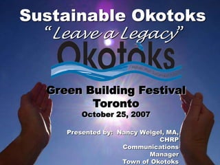 Sustainable Okotoks
  “Leave a Legacy”


  Green Building Festival
         Toronto
         October 25, 2007

     Presented by: Nancy Weigel, MA,
                              CHRP
                    Communications
                           Manager
                    Town of Okotoks
 