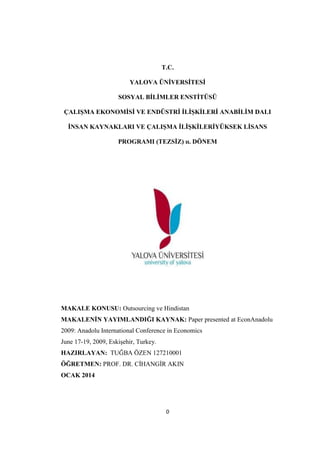 T.C.
YALOVA ÜNĠVERSĠTESĠ
SOSYAL BĠLĠMLER ENSTĠTÜSÜ
ÇALIġMA EKONOMĠSĠ VE ENDÜSTRĠ ĠLĠġKĠLERĠ ANABĠLĠM DALI
ĠNSAN KAYNAKLARI VE ÇALIġMA ĠLĠġKĠLERĠYÜKSEK LĠSANS
PROGRAMI (TEZSĠZ) ıı. DÖNEM

MAKALE KONUSU: Outsourcing ve Hindistan
MAKALENĠN YAYIMLANDIĞI KAYNAK: Paper presented at EconAnadolu
2009: Anadolu International Conference in Economics
June 17-19, 2009, EskiĢehir, Turkey.
HAZIRLAYAN: TUĞBA ÖZEN 127210001
ÖĞRETMEN: PROF. DR. CĠHANGĠR AKIN
OCAK 2014

0

 
