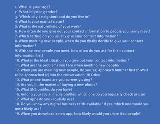 1. What is your age?
2. What id your gender?
3. Which city / neighborhood do you live in?
4. What is your marital status?
5. What is the nature/ﬁeld of your work?
6. How often do you give out your contact information to people you newly
meet?
7. Which setting do you usually give your contact information?
8. When meeting new people, when do you ﬁnally decide to give your contact
information?
9. With the new people you meet, how often do you ask for their contact
information ﬁrst?
10. What is the ideal situation you give out your contact information?
11. What are the problems you face when meeting new people?
12. When you are meeting new people, do you: (a) approach him/her ﬁrst
(b)Wait to be approached (c)Join the conversation (d) Other
13. What phone brand are you currently using?
14. Are you in the market of buying a new phone?
15. What SNS proﬁles do you have?
16. Among your social media proﬁles, which one do you regularly check or use?
17. What apps do you regularly use?
18. Do you know any digital business cards available? If yes, which one would
you most likely use?
19. When you download a new app, how likely would you share it to people?
questionnaire
who are the users?
behavior / need / emotion
emotion
knowledge
 