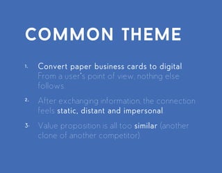 Convert paper business cards to digital. From a user’s point of
view, nothing else follows.
After exchanging information, the connection feels static, distant
and impersonal.
Value proposition is all too similar (another clone of another
competitor).
common theme
 
