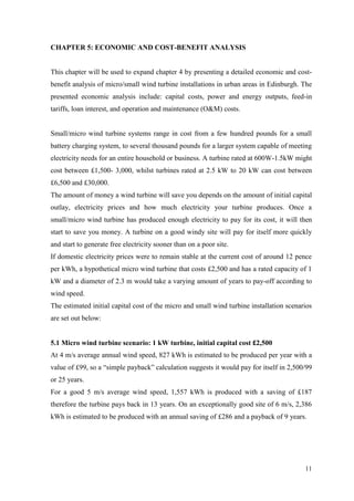 11 
CHAPTER 5: ECONOMIC AND COST-BENEFIT ANALYSIS 
This chapter will be used to expand chapter 4 by presenting a detailed economic and cost- benefit analysis of micro/small wind turbine installations in urban areas in Edinburgh. The presented economic analysis include: capital costs, power and energy outputs, feed-in tariffs, loan interest, and operation and maintenance (O&M) costs. 
Small/micro wind turbine systems range in cost from a few hundred pounds for a small battery charging system, to several thousand pounds for a larger system capable of meeting electricity needs for an entire household or business. A turbine rated at 600W-1.5kW might cost between £1,500- 3,000, whilst turbines rated at 2.5 kW to 20 kW can cost between £6,500 and £30,000. 
The amount of money a wind turbine will save you depends on the amount of initial capital outlay, electricity prices and how much electricity your turbine produces. Once a small/micro wind turbine has produced enough electricity to pay for its cost, it will then start to save you money. A turbine on a good windy site will pay for itself more quickly and start to generate free electricity sooner than on a poor site. 
If domestic electricity prices were to remain stable at the current cost of around 12 pence per kWh, a hypothetical micro wind turbine that costs £2,500 and has a rated capacity of 1 kW and a diameter of 2.3 m would take a varying amount of years to pay-off according to wind speed. 
The estimated initial capital cost of the micro and small wind turbine installation scenarios are set out below: 
5.1 Micro wind turbine scenario: 1 kW turbine, initial capital cost £2,500 
At 4 m/s average annual wind speed, 827 kWh is estimated to be produced per year with a value of £99, so a “simple payback” calculation suggests it would pay for itself in 2,500/99 or 25 years. 
For a good 5 m/s average wind speed, 1,557 kWh is produced with a saving of £187 therefore the turbine pays back in 13 years. On an exceptionally good site of 6 m/s, 2,386 kWh is estimated to be produced with an annual saving of £286 and a payback of 9 years. 
 