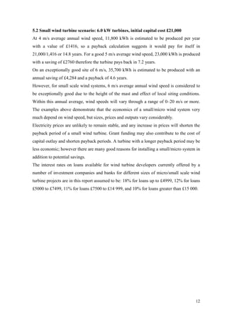 12 
5.2 Small wind turbine scenario: 6.0 kW turbines, initial capital cost £21,000 
At 4 m/s average annual wind speed, 11,800 kWh is estimated to be produced per year with a value of £1416, so a payback calculation suggests it would pay for itself in 21,000/1,416 or 14.8 years. For a good 5 m/s average wind speed, 23,000 kWh is produced with a saving of £2760 therefore the turbine pays back in 7.2 years. 
On an exceptionally good site of 6 m/s, 35,700 kWh is estimated to be produced with an annual saving of £4,284 and a payback of 4.6 years. 
However, for small scale wind systems, 6 m/s average annual wind speed is considered to be exceptionally good due to the height of the mast and effect of local siting conditions. Within this annual average, wind speeds will vary through a range of 0–20 m/s or more. The examples above demonstrate that the economics of a small/micro wind system very much depend on wind speed, but sizes, prices and outputs vary considerably. 
Electricity prices are unlikely to remain stable, and any increase in prices will shorten the payback period of a small wind turbine. Grant funding may also contribute to the cost of capital outlay and shorten payback periods. A turbine with a longer payback period may be less economic; however there are many good reasons for installing a small/micro system in addition to potential savings. 
The interest rates on loans available for wind turbine developers currently offered by a number of investment companies and banks for different sizes of micro/small scale wind turbine projects are in this report assumed to be: 18% for loans up to £4999, 12% for loans £5000 to £7499, 11% for loans £7500 to £14 999, and 10% for loans greater than £15 000. 
 
