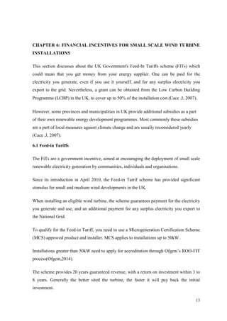 13 
CHAPTER 6: FINANCIAL INCENTIVES FOR SMALL SCALE WIND TURBINE INSTALLATIONS 
This section discusses about the UK Government's Feed-In Tariffs scheme (FITs) which could mean that you get money from your energy supplier. One can be paid for the electricity you generate, even if you use it yourself, and for any surplus electricity you export to the grid. Nevertheless, a grant can be obtained from the Low Carbon Building Programme (LCBP) in the UK, to cover up to 50% of the installation cost (Cace .J, 2007). 
However, some provinces and municipalities in UK provide additional subsidies as a part of their own renewable energy development programmes. Most commonly these subsidies are a part of local measures against climate change and are usually reconsidered yearly (Cace .J, 2007). 
6.1 Feed-in Tariffs 
The FiTs are a government incentive, aimed at encouraging the deployment of small scale renewable electricity generation by communities, individuals and organisations. 
Since its introduction in April 2010, the Feed-in Tarrif scheme has provided significant stimulus for small and medium wind developments in the UK. 
When installing an eligible wind turbine, the scheme guarantees payment for the electricity you generate and use, and an additional payment for any surplus electricity you export to the National Grid. 
To qualify for the Feed-in Tariff, you need to use a Microgeneration Certification Scheme (MCS) approved product and installer. MCS applies to installations up to 50kW. 
Installations greater than 50kW need to apply for accreditation through Ofgem‟s ROO-FIT process(Ofgem,2014). 
The scheme provides 20 years guaranteed revenue, with a return on investment within 3 to 8 years. Generally the better sited the turbine, the faster it will pay back the initial investment.  