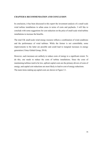 18 
CHAPTER 8: RECOMMENDATION AND CONCLUSION 
In conclusion, it has been discussed in this report the investment analysis of a small scale wind turbine installations in urban areas in terms of costs and paybacks. I will like to conclude with some suggestions for cost reduction on the price of small scale wind turbine installations to increase the benefits. The total UK small-scale wind energy resource reflects a combination of wind conditions and the performance of wind turbines. While the former is not controllable, some improvements to the latter are possible and could lead to marginal increases in energy generation ( Entec Global Group, 2014). However, such increases are unlikely to reduce costs of energy to a significant extent. To do this, one needs to reduce the costs of turbine installations. Since the costs of maintaining turbines tend to be low, upfront capital costs are the primary drivers of costs of energy, and capital cost reductions are most likely to lead to cost of energy reductions. The main items making up capital costs are shown in Figure 3.1.  