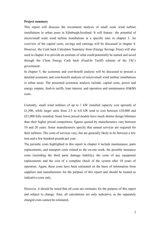 2 
Project summary 
This report will disscuss the investment analysis of small scale wind turbine installations in urban areas in Edinburgh,Scotland. It will feature the potential of micro/small scale wind turbine installations at a specific sites in chapter 3. An overview of the capital costs, savings and earnings will be discussed in chapter 4. However, the Cash back Calculator Summary from (Energy Savings Trust) will also used in chapter 4 to provide an estimate of what could potentially be earned and saved through the Clean Energy Cash back (Feed-In Tariff) scheme of the UK‟s government. 
In chapter 5, the economic and cost-benefit analysis will be discussed to present a detailed economic and cost-benefit analysis of micro/small wind turbine installations in urban areas. The presented economic analysis include: capital costs, power and energy outputs, feed-in tariffs, loan interest, and operation and maintenance (O&M) costs. 
Currently, small wind turbines of up to 1 kW installed capacity cost upwards of £1,500, while larger units from 2.5 to 6.0 kW tend to cost between £10,000 and £21,000 fully installed. Some lower priced models have much shorter design lifetimes than their higher priced competitors; figures quoted by manufacturers vary between 10 and 20 years. Some manufacturers specify that annual services are required for their turbines. The costs of services vary, but are generally likely to be between a few tens and a few hundred pounds per year . 
The periodic costs highlighted in this report in chapter 4 include maintenance, parts replacements, and transport costs related to the on-site work, the possible insurance costs (including the third party damage liability), the costs of any equipment replacements and the cost of a complete check of the system after 10 years of operation. Again, these costs have been estimated on the basis of information from suppliers and manufacturers for the purpose of this report and should be treated as indicative costs only. 
However, it should be noted that all costs are estimates for the purpose of this report and subject to change. Also, all calculations are only indicative, as the separately charged costs cannot be estimated. 
 