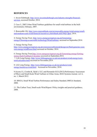 20 
REFERNCES 
1. Invest Edinburgh, http://www.investinedinburgh.com/industry-strengths/financial- services, accessed October, 2014. 
2. Cace J., 2007.Urban Wind Turbines guidelines for small wind turbines in the built environment, February, 2007. 
3. Renewable UK, http://www.renewableuk.com/en/renewable-energy/wind-energy/small- and-medium-scale-wind/financial-incentives.cfm#sthash.afsE3NQ1.dpuf, 2014. 
4. Energy Saving Trust, http://www.energysavingtrust.org.uk/Generating- energy/Choosing-a-renewable-technology/Wind-turbines, accessed on September,2014. 
5. Energy Saving Trust. http://www.energysavingtrust.org.uk/extension/estfrontend/design/est/flash/generate-your- own-energy/windPower.html accessed on October, 2014. 
6. Energy Saving Trust,http://www.energysavingtrust.org.uk/Generating-energy/Getting- money-back/Cashback-Calculator accessed on September,2014. 
7. Life Long Energy, http://www.lifelongenergy.co.uk/our-products/wind-energy/tozzi- nord-calculator.html accessed on November,2014. 
8. Life Long Energy, http://www.lifelongenergy.co.uk/our-products/wind- energy/incentives-wind.html. Accessed on November, 2014. 
9.Acosta J.L, Combe.K, Djoki´c S.Z, and Hernando-Gil.I.(2012).Performance Assessment of Micro and Small-Scale Wind Turbines in Urban Areas, IEEE Systems Journal, vol. 6, no. 1, March 2012. 
10. BWEA, Small Wind Turbine Performance and Safety Standard, BWEA Standard, 2008. 
11. The Carbon Trust, Small-scale Wind Report: Policy insights and practical guidance, 2008. 
 