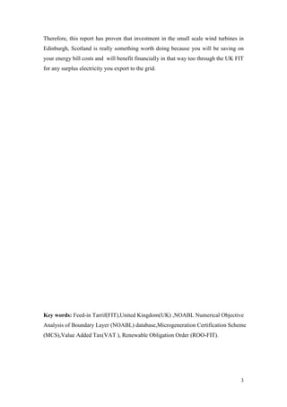 3 
Therefore, this report has proven that investment in the small scale wind turbines in Edinburgh, Scotland is really something worth doing because you will be saving on your energy bill costs and will benefit financially in that way too through the UK FIT for any surplus electricity you export to the grid. 
Key words: Feed-in Tarrif(FIT),United Kingdom(UK) ,NOABL Numerical Objective Analysis of Boundary Layer (NOABL) database,Microgeneration Certification Scheme (MCS),Value Added Tax(VAT ), Renewable Obligation Order (ROO-FIT). 
 