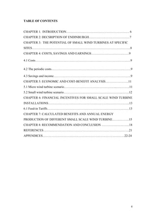 4 
TABLE OF CONTENTS 
CHAPTER 1. INTRODUCTION…………………………………………………… 6 
CHAPTER 2: DECSRIPTION OF ENDINBURGH…………………………………7 
CHAPTER 3: THE POTENTIAL OF SMALL WIND TURBINES AT SPECIFIC SITES………………………………………………………………………………….8 
CHAPTER 4: COSTS, SAVINGS AND EARNINGS………………………………9 
4.1 Costs……………………………………………………………………………….9 
4.2 The periodic costs………………………………………………………………….9 
4.3 Savings and income………………………………………………………………..9 
CHAPTER 5: ECONOMIC AND COST-BENEFIT ANALYSIS………………….11 
5.1 Micro wind turbine scenario…………………………………………..………….11 
5.2 Small wind turbine scenario………………………………………………..…….12 
CHAPTER 6: FINANCIAL INCENTIVES FOR SMALL SCALE WIND TURBINE INSTALLATIONS…………………………………………………………………...13 
6.1 Feed-in Tariffs……………………………………………………………………13 
CHAPTER 7: CALCULATED BENEFITS AND ANNUAL ENERGY PRODUCTION OF DIFFERENT SMALL SCALE WIND TURBINE…………….15 
CHAPTER 8: RECOMMENDATION AND CONCLUSION ……………………...18 
REFERENCES……………………………………………………………………….21 
APPENDICES……………………………………………………………………22-24 
 
