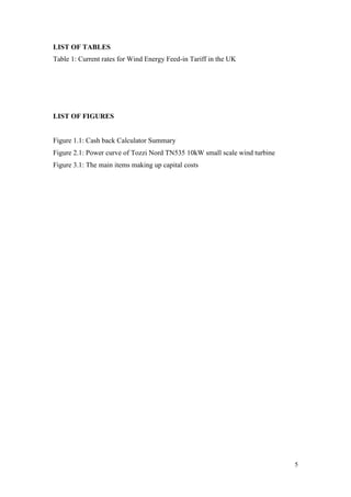 5 
LIST OF TABLES 
Table 1: Current rates for Wind Energy Feed-in Tariff in the UK 
LIST OF FIGURES 
Figure 1.1: Cash back Calculator Summary 
Figure 2.1: Power curve of Tozzi Nord TN535 10kW small scale wind turbine 
Figure 3.1: The main items making up capital costs  