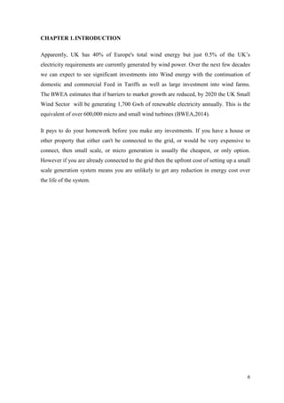 6 
CHAPTER 1. INTRODUCTION 
Apparently, UK has 40% of Europe's total wind energy but just 0.5% of the UK‟s electricity requirements are currently generated by wind power. Over the next few decades we can expect to see significant investments into Wind energy with the continuation of domestic and commercial Feed in Tariffs as well as large investment into wind farms. The BWEA estimates that if barriers to market growth are reduced, by 2020 the UK Small Wind Sector will be generating 1,700 Gwh of renewable electricity annually. This is the equivalent of over 600,000 micro and small wind turbines (BWEA,2014). 
It pays to do your homework before you make any investments. If you have a house or other property that either can't be connected to the grid, or would be very expensive to connect, then small scale, or micro generation is usually the cheapest, or only option. However if you are already connected to the grid then the upfront cost of setting up a small scale generation system means you are unlikely to get any reduction in energy cost over the life of the system. 
 