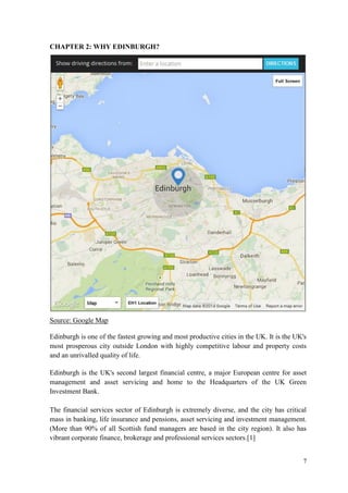 7 
CHAPTER 2: WHY EDINBURGH? 
Source: Google Map 
Edinburgh is one of the fastest growing and most productive cities in the UK. It is the UK's most prosperous city outside London with highly competitive labour and property costs and an unrivalled quality of life. 
Edinburgh is the UK's second largest financial centre, a major European centre for asset management and asset servicing and home to the Headquarters of the UK Green Investment Bank. 
The financial services sector of Edinburgh is extremely diverse, and the city has critical mass in banking, life insurance and pensions, asset servicing and investment management. (More than 90% of all Scottish fund managers are based in the city region). It also has vibrant corporate finance, brokerage and professional services sectors.[1]  
