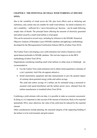 8 
CHAPTER 3: THE POTENTIAL OF SMALL WIND TURBINES AT SPECIFIC SITES. 
Due to the variability of winds across the UK, plus local effects such as sheltering and turbulence, only certain sites are suitable for small wind turbines. An initial evaluation of a site‟s suitability – sufficient for a „move forward/no go‟ decision – can be made following simple rules of thumb. The principal factor affecting the amounts of electricity generated and carbon saved by a small wind turbine is wind speed. 
This can be assessed in several ways, including by reference to the NOABL Numerical Objective Analysis of Boundary Layer (NOABL) database and applying a methodology developed for the Microgeneration Certification Scheme (MCS), (Carbon Trust 2014). 
The Carbon Trust is developing a new yield estimation tool which is based on a wind speed dataset preferable to NOABL database. The tool also improves on the MCS methodology (Carbon Trust 2014). 
Organisations considering installing small wind turbines in urban areas in Edinburgh are recommended to: 
 Use the Carbon Trust yield estimation tool to obtain initial quantitative estimates of a site‟s potential; And if the site appears attractive, 
 Install anemometry equipment and take measurements to give the greatest degree of certainty about potential energy yields and carbon savings. 
The yield and carbon savings of a turbine can be estimated using a measured or assumed wind speed distribution and the turbine power curve, obtained from the turbine manufacturer or installer(Carbon Trust 2014). 
Combining a yield estimate with cost data, it is possible to make an economic assessment. In doing so, it is important to take account of the amount of electricity likely to be exported (potentially 50%), since otherwise, the value of the yield must be reduced by the exported amount. 
Other considerations include planning, the structural integrity of the supporting building if the turbine is to be roof-mounted, and grid connect 
 
