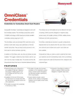 Credentials for Contactless Smart Card Readers
Honeywell’s OmniClass™
credentials are designed to work with
the OmniClass readers. The OmniClass product line, built on
13.56MHz technology, is RFID based and provides excellent
contactless sensing range (up to 4.5").
The OmniClass cards are laminated PVC cards that can be
printed on both sides using a dye-sublimation or thermal
transfer card printer. They can also be slot-punched on the
short side for vertical orientation (portrait).
In addition to OmniClass cards, key fobs and stickers are also
available. The rugged, molded key fobs include a slot for use
with most key rings or badge clips. The stickers are thin, flat
polycarbonate discs that have an industrial adhesive backing.
The stickers are non-removable and can be affixed to the back
of existing 125kHz proximity, Wiegand or magnetic stripe
access cards, non-metallic surfaces of PDA’s, cellular phones,
briefcases and other personal items.
OmniClass credentials are stocked in popular configurations.
Special orders can be placed when the user needs to choose
site code and card numbers and custom card orders are
also available.
Honeywell can help you create a custom credential that meets
your aesthetic and anti-counterfeiting needs. Anti-counterfeiting
options include ultra-violet (UV) fluorescent inks, holograms and
corporate logos.
OmniClass™
Credentials
• Multi-technology card configurations
are available to help plan migrations
and support multiple systems such
as OmniClass and HID Prox on the
same card.
• Available in 2K-bit and 16K-bit sizes.
The 2K-bit size is for access only while
the 16K-bit size will support access and
other applications.
• The ability to program the credentials
in the factory or field.
• The ability to locally store biometric
templates on the credential to protect
privacy, increase system throughput,
and eliminate template maintenance
time in local readers.
• Custom options include: custom
artwork, UV ink, surface or embedded
hologram and an added contact smart
chip module.
• Upgrade to OmniClass by adding a
sticker to existing 125kHz proximity,
Wiegand or magnetic stripe cards.
F E AT U R E S
 