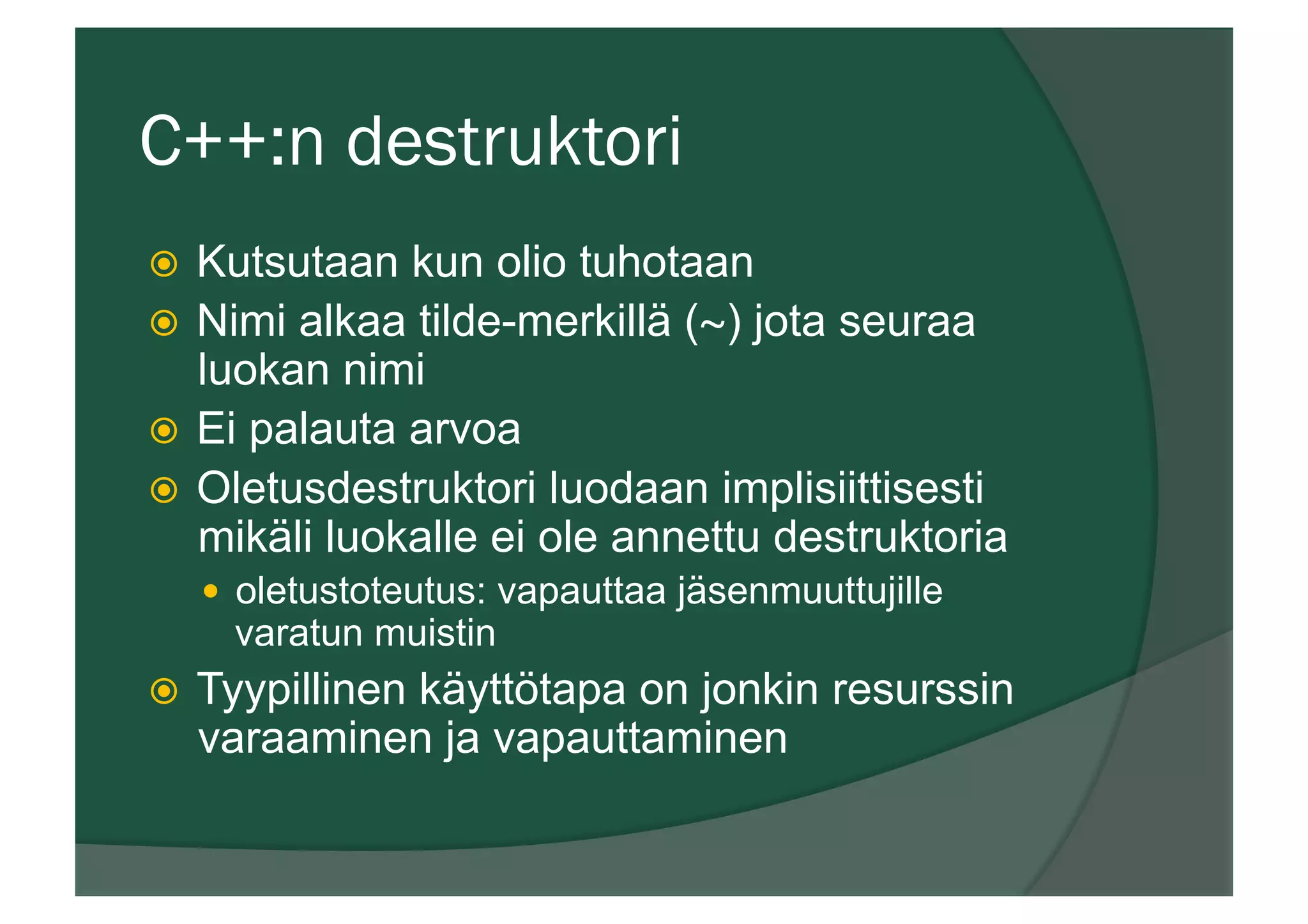 C++:n destruktori
ž  Kutsutaan kun olio tuhotaan
ž  Nimi alkaa tilde-merkillä (~) jota seuraa
luokan nimi
ž  Ei palauta arvoa
ž  Oletusdestruktori luodaan implisiittisesti
mikäli luokalle ei ole annettu destruktoria
—  oletustoteutus: vapauttaa jäsenmuuttujille
varatun muistin
ž  Tyypillinen käyttötapa on jonkin resurssin
varaaminen ja vapauttaminen
 