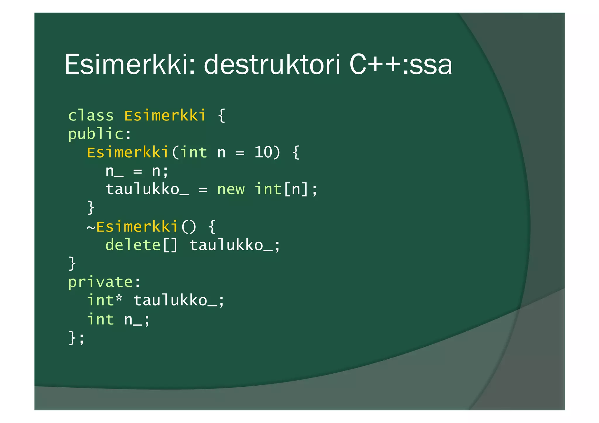 Esimerkki: destruktori C++:ssa
class Esimerkki {
public:
Esimerkki(int n = 10) {
n_ = n;
taulukko_ = new int[n];
}
~Esimerkki() {
delete[] taulukko_;
}
private:
int* taulukko_;
int n_;
};
 