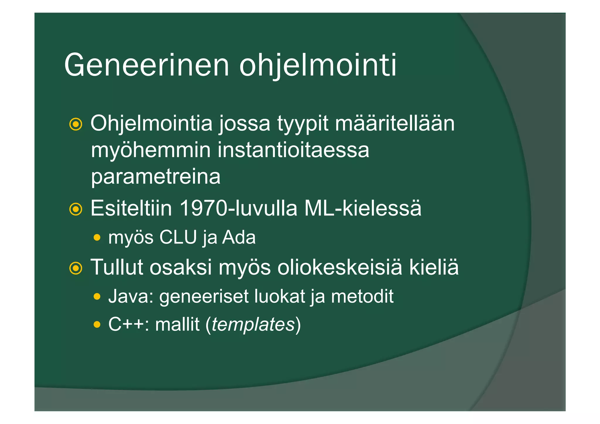 Geneerinen ohjelmointi
ž  Ohjelmointia jossa tyypit määritellään
myöhemmin instantioitaessa
parametreina
ž  Esiteltiin 1970-luvulla ML-kielessä
—  myös CLU ja Ada
ž  Tullut osaksi myös oliokeskeisiä kieliä
—  Java: geneeriset luokat ja metodit
—  C++: mallit (templates)
 