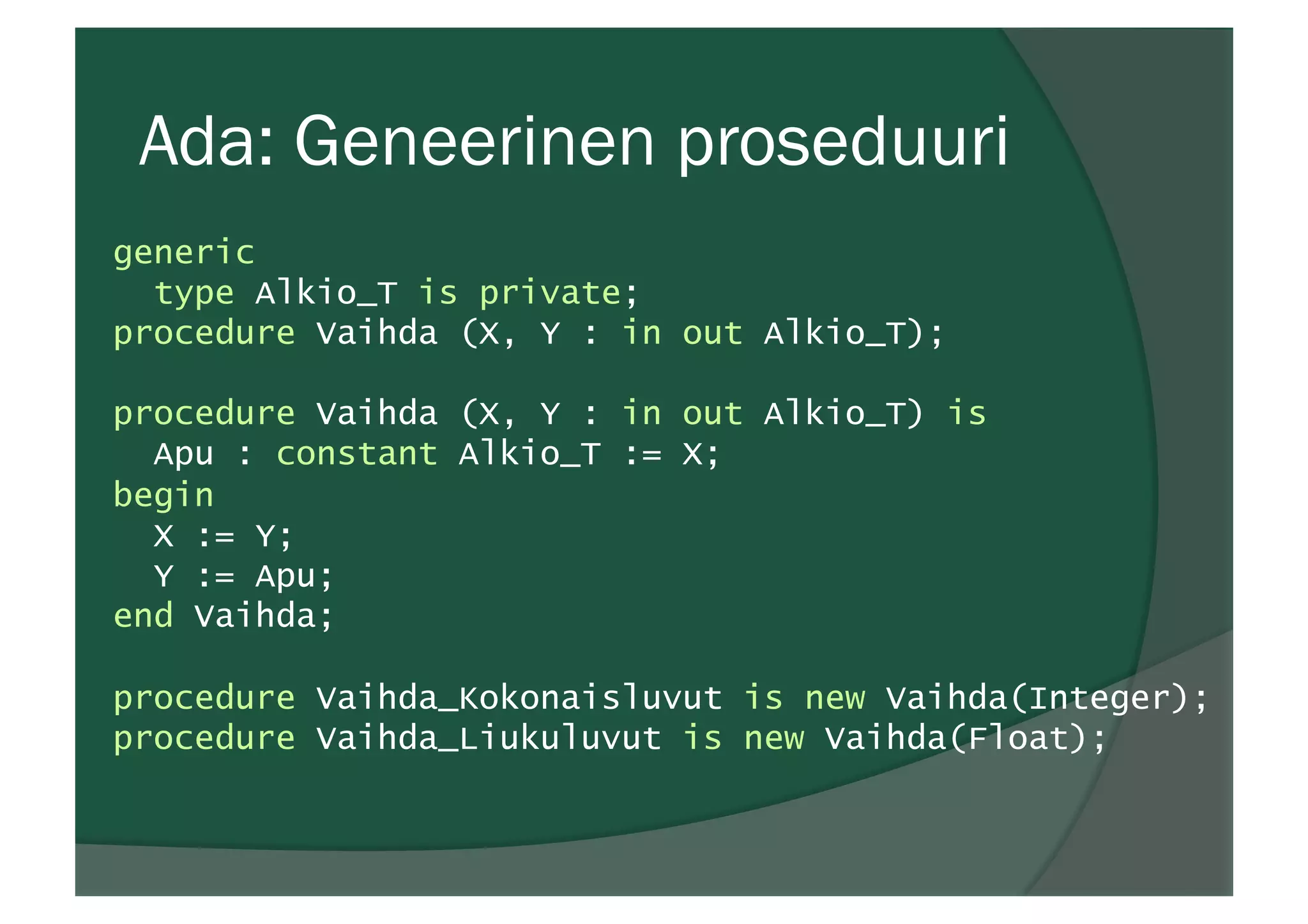 Ada: Geneerinen proseduuri
generic
type Alkio_T is private;
procedure Vaihda (X, Y : in out Alkio_T);
procedure Vaihda (X, Y : in out Alkio_T) is
Apu : constant Alkio_T := X;
begin
X := Y;
Y := Apu;
end Vaihda;
procedure Vaihda_Kokonaisluvut is new Vaihda(Integer);
procedure Vaihda_Liukuluvut is new Vaihda(Float);
 