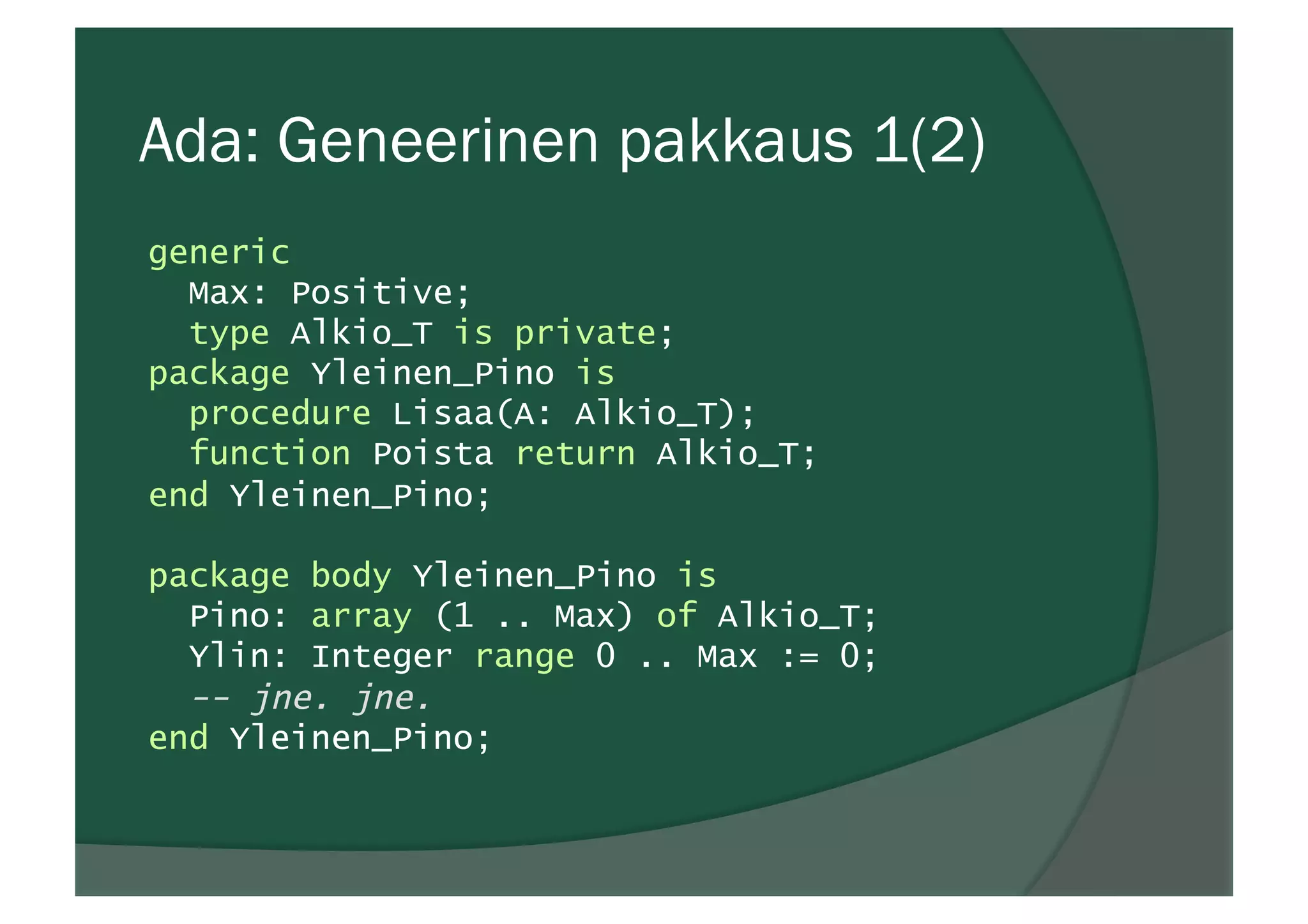 Ada: Geneerinen pakkaus 1(2)
generic
Max: Positive;
type Alkio_T is private;
package Yleinen_Pino is
procedure Lisaa(A: Alkio_T);
function Poista return Alkio_T;
end Yleinen_Pino;
package body Yleinen_Pino is
Pino: array (1 .. Max) of Alkio_T;
Ylin: Integer range 0 .. Max := 0;
-- jne. jne.
end Yleinen_Pino;
 