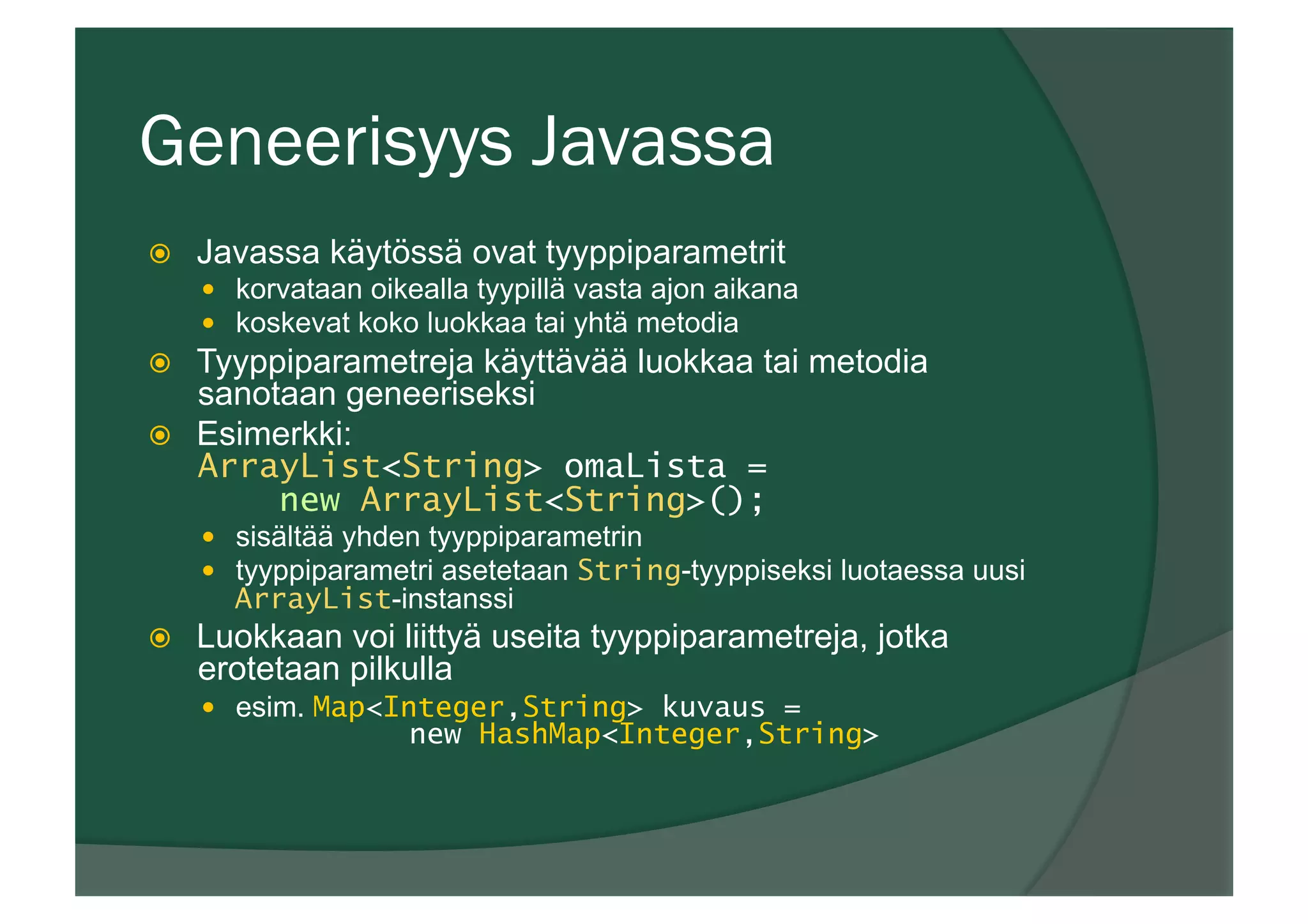 Geneerisyys Javassa
ž  Javassa käytössä ovat tyyppiparametrit
—  korvataan oikealla tyypillä vasta ajon aikana
—  koskevat koko luokkaa tai yhtä metodia
ž  Tyyppiparametreja käyttävää luokkaa tai metodia
sanotaan geneeriseksi
ž  Esimerkki:
ArrayList<String> omaLista =
new ArrayList<String>();
—  sisältää yhden tyyppiparametrin
—  tyyppiparametri asetetaan String-tyyppiseksi luotaessa uusi
ArrayList-instanssi
ž  Luokkaan voi liittyä useita tyyppiparametreja, jotka
erotetaan pilkulla
—  esim. Map<Integer,String> kuvaus =
new HashMap<Integer,String>
 