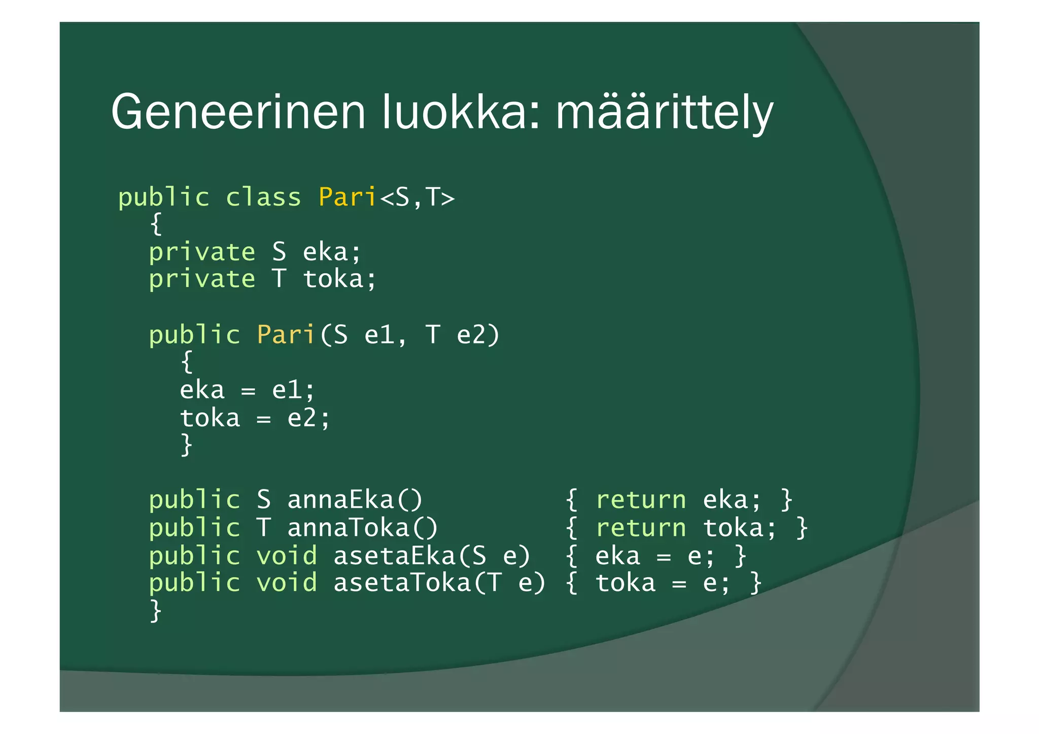 Geneerinen luokka: määrittely
public class Pari<S,T>
{
private S eka;
private T toka;
public Pari(S e1, T e2)
{
eka = e1;
toka = e2;
}
public S annaEka() { return eka; }
public T annaToka() { return toka; }
public void asetaEka(S e) { eka = e; }
public void asetaToka(T e) { toka = e; }
}
 