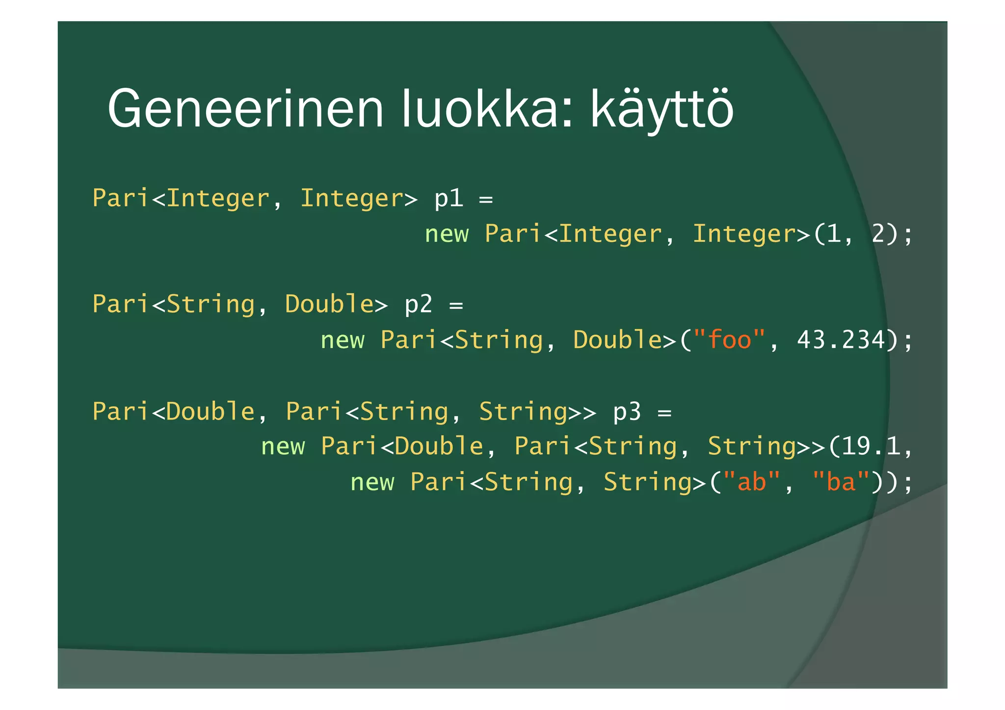 Geneerinen luokka: käyttö
Pari<Integer, Integer> p1 =
new Pari<Integer, Integer>(1, 2);
Pari<String, Double> p2 =
new Pari<String, Double>("foo", 43.234);
Pari<Double, Pari<String, String>> p3 =
new Pari<Double, Pari<String, String>>(19.1,
new Pari<String, String>("ab", "ba"));
 
