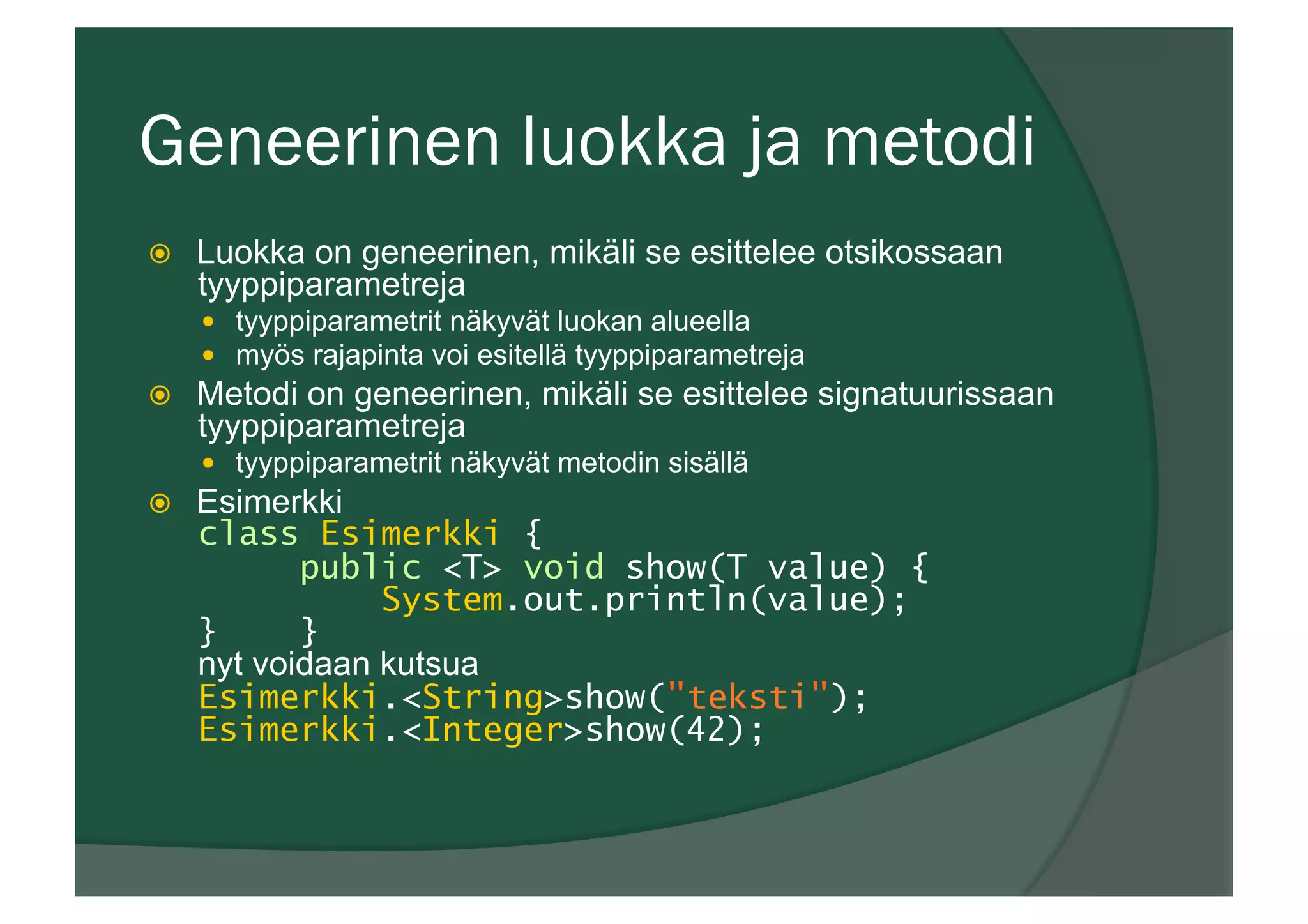 Geneerinen luokka ja metodi
ž  Luokka on geneerinen, mikäli se esittelee otsikossaan
tyyppiparametreja
—  tyyppiparametrit näkyvät luokan alueella
—  myös rajapinta voi esitellä tyyppiparametreja
ž  Metodi on geneerinen, mikäli se esittelee signatuurissaan
tyyppiparametreja
—  tyyppiparametrit näkyvät metodin sisällä
ž  Esimerkki
class Esimerkki {
public <T> void show(T value) {
System.out.println(value);
} }
nyt voidaan kutsua
Esimerkki.<String>show("teksti");
Esimerkki.<Integer>show(42);
 