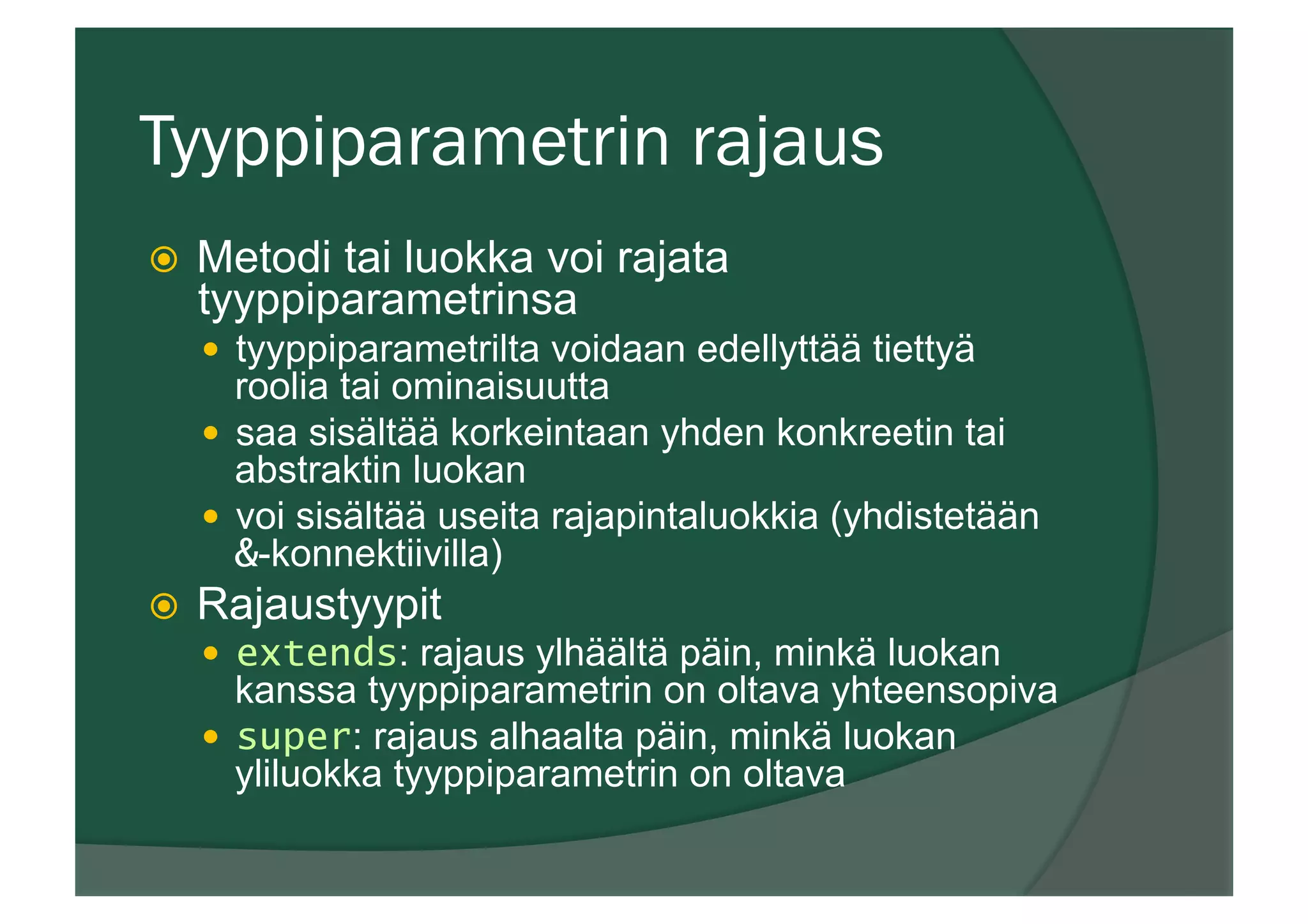 Tyyppiparametrin rajaus
ž  Metodi tai luokka voi rajata
tyyppiparametrinsa
—  tyyppiparametrilta voidaan edellyttää tiettyä
roolia tai ominaisuutta
—  saa sisältää korkeintaan yhden konkreetin tai
abstraktin luokan
—  voi sisältää useita rajapintaluokkia (yhdistetään
&-konnektiivilla)
ž  Rajaustyypit
—  extends: rajaus ylhäältä päin, minkä luokan
kanssa tyyppiparametrin on oltava yhteensopiva
—  super: rajaus alhaalta päin, minkä luokan
yliluokka tyyppiparametrin on oltava
 