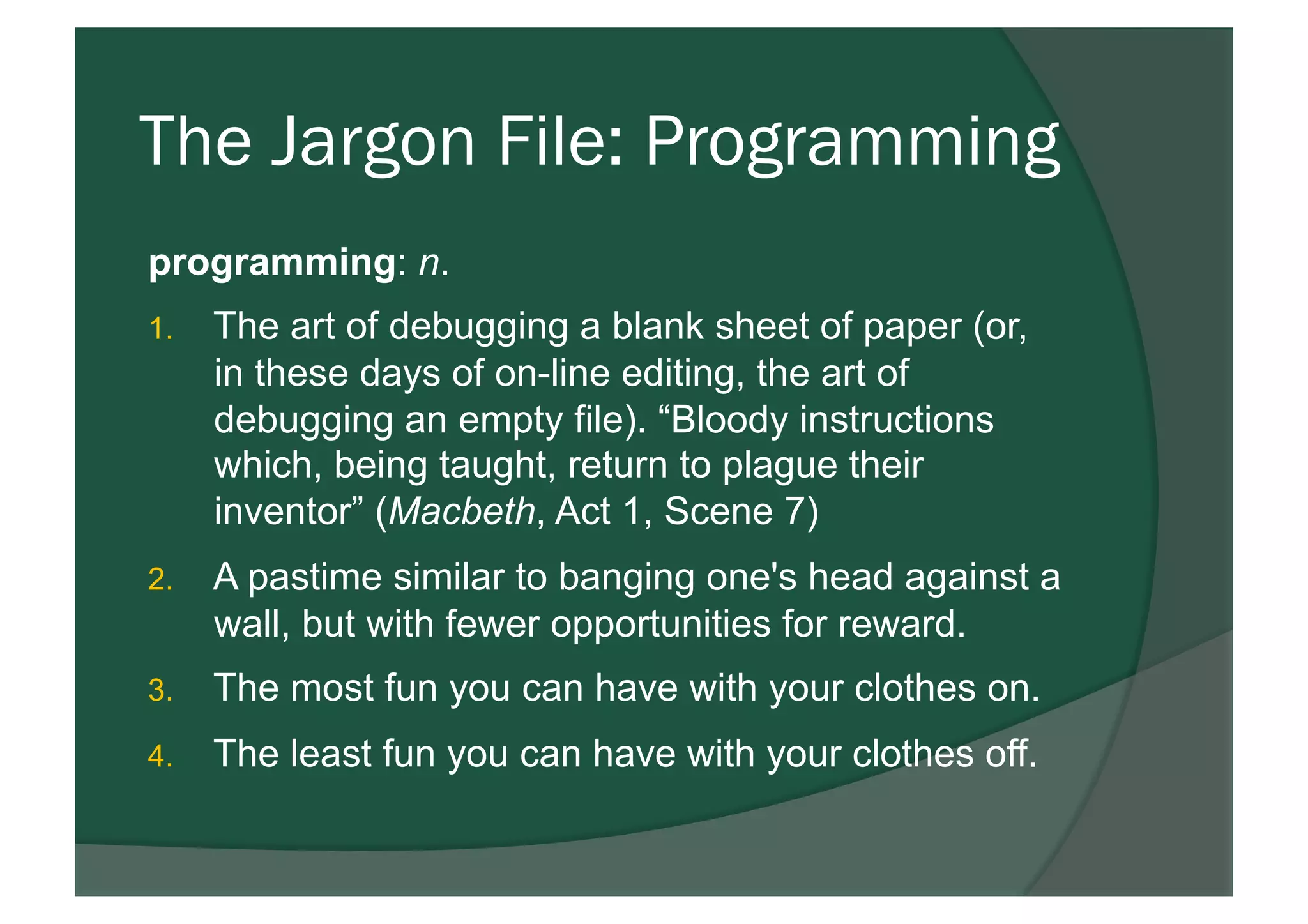 The Jargon File: Programming
programming: n.
1.  The art of debugging a blank sheet of paper (or,
in these days of on-line editing, the art of
debugging an empty file). “Bloody instructions
which, being taught, return to plague their
inventor” (Macbeth, Act 1, Scene 7)
2.  A pastime similar to banging one's head against a
wall, but with fewer opportunities for reward.
3.  The most fun you can have with your clothes on.
4.  The least fun you can have with your clothes off.
 