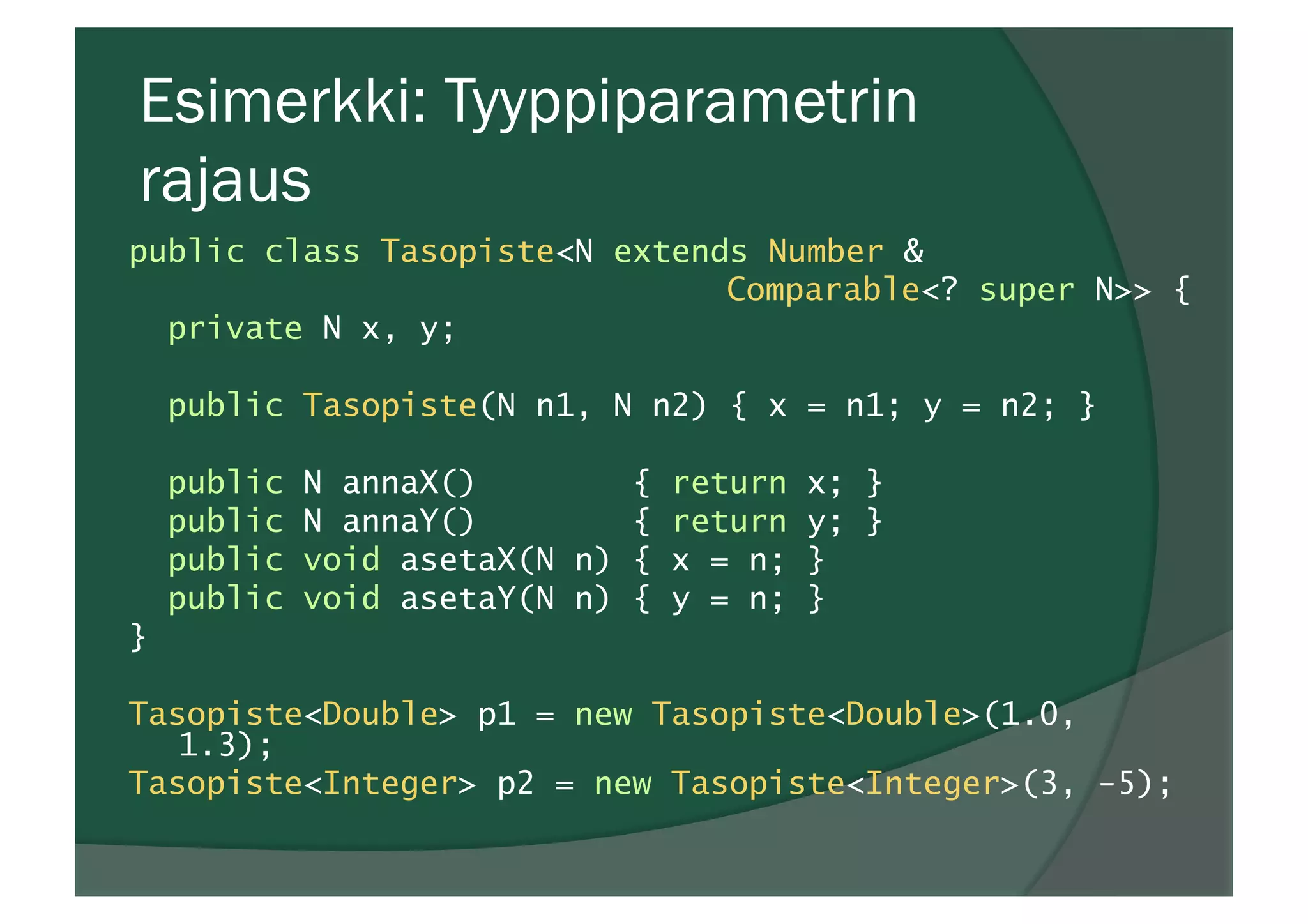 Esimerkki: Tyyppiparametrin
rajaus
public class Tasopiste<N extends Number &
Comparable<? super N>> {
private N x, y;
public Tasopiste(N n1, N n2) { x = n1; y = n2; }
public N annaX() { return x; }
public N annaY() { return y; }
public void asetaX(N n) { x = n; }
public void asetaY(N n) { y = n; }
}
Tasopiste<Double> p1 = new Tasopiste<Double>(1.0,
1.3);
Tasopiste<Integer> p2 = new Tasopiste<Integer>(3, -5);
 