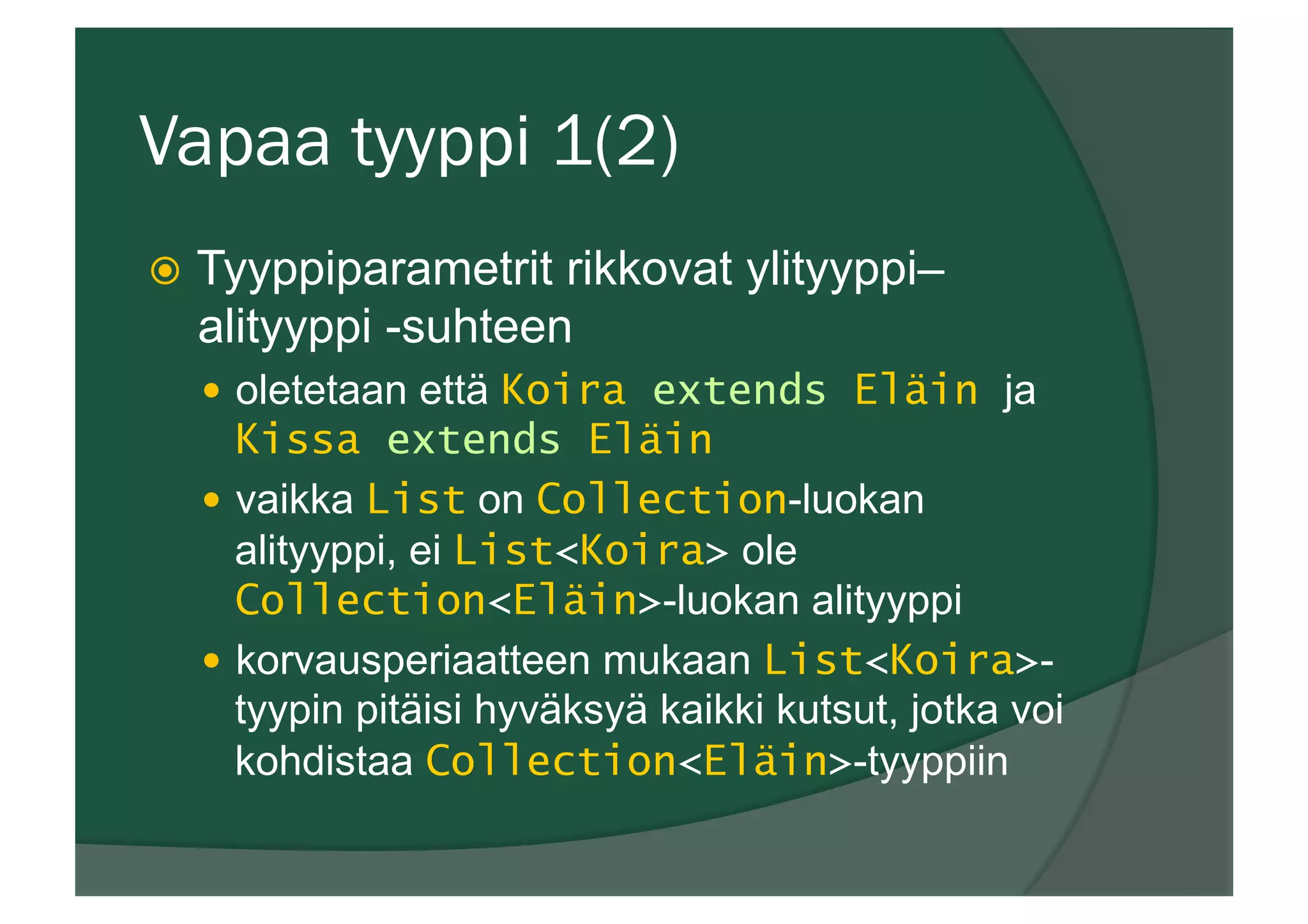 Vapaa tyyppi 1(2)
ž  Tyyppiparametrit rikkovat ylityyppi–
alityyppi -suhteen
—  oletetaan että Koira extends Eläin ja
Kissa extends Eläin
—  vaikka List on Collection-luokan
alityyppi, ei List<Koira> ole
Collection<Eläin>-luokan alityyppi
—  korvausperiaatteen mukaan List<Koira>-
tyypin pitäisi hyväksyä kaikki kutsut, jotka voi
kohdistaa Collection<Eläin>-tyyppiin
 