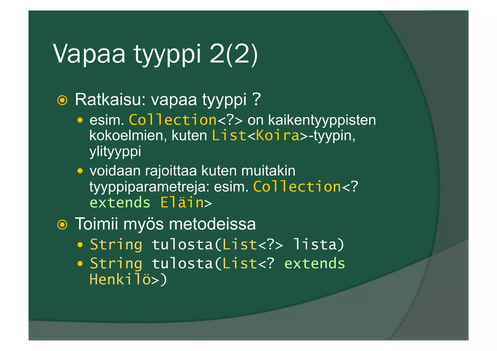 Vapaa tyyppi 2(2)
ž  Ratkaisu: vapaa tyyppi ?
—  esim. Collection<?> on kaikentyyppisten
kokoelmien, kuten List<Koira>-tyypin,
ylityyppi
—  voidaan rajoittaa kuten muitakin
tyyppiparametreja: esim. Collection<?
extends Eläin>
ž  Toimii myös metodeissa
—  String tulosta(List<?> lista)
—  String tulosta(List<? extends
Henkilö>)
 